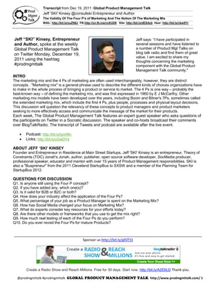 Transcript from Dec 19, 2011: Global Product Management Talk
                 Jeff 'SKI' Kinsey @consultski Entrepreneur and Author
                 The Validity Of The Four P's of Marketing And The Notion Of The Marketing Mix
                 MAIL: http://bit.ly/ouZN8J FB:http://on.fb.me/ncKUD8 Site: http://bit.ly/dESAcb Hear: http://bit.ly/nbw9Yr




Jeff “SKI” Kinsey, Entrepreneur                                                     Jeff says: “I have participated in
and Author, spoke at the weekly                                                     several sessions and have listened to
Global Product Management Talk                                                      a number of Product Mgt Talks on
on Twitter Monday, December 19,                                                     blog talk radio and find them of great
                                                                                    value. I am excited to share my
2011 using the hashtag                                                              thoughts concerning the marketing
#prodmgmttalk                                                                       component with the Global Product
                                                                                    Management Talk community."
INTRO
The marketing mix and the 4 Ps of marketing are often used interchangeably, however, they are distinct
concepts . "Marketing mix" is a general phrase used to describe the different kinds of choices organizations have
to make in the whole process of bringing a product or service to market. The 4 Ps is one way – probably the
best-known way – of defining the marketing mix, and was first expressed in 1960 by E J McCarthy. Other
marketing mix models have been developed over the years, including Boom and Bitner's 7Ps, sometimes called
the extended marketing mix, which include the first 4 Ps, plus people, processes and physical layout decisions.
This discussion will question the relevancy of these concepts to product managers and product marketers
seeking to more effectively access and communicate the message of the market for their products.
Each week, The Global Product Management Talk features an expert guest speaker who asks questions of
the participants on Twitter in a Socratic discussion. The speaker and co-hosts broadcast their comments
over BlogTalkRadio. The transcript of Tweets and podcast are available after the live event.

      Podcast: http://bit.ly/tyoH8n
      Links: http://bit.ly/uGwDYe

ABOUT JEFF ‘SKI’ KINSEY
Founder and Entrepreneur in Residence at Main Street Startups, Jeff 'SKI' Kinsey is an entrepreneur, Theory of
Constraints (TOC) Jonah's Jonah, author, publisher, open source software developer, SocMedia producer,
professional speaker, educator and mentor with over 15 years of Product Management responsibilities. SKI is
also a "Buspreneur" from the 2011 Cleveland StartupBus to SXSW and a member of the Planning Team for
StartupBus 2012.

QUESTIONS FOR DISCUSSION
Q1. Is anyone still using the Four P concept?
Q2. If you have added any, which one(s)?
Q3. Is it valid for B2B or B2C or both?
Q4. How does your industry affect the application of the Four Ps?
Q5. What percentage of your job as a Product Manager is spent on the Marketing Mix?
Q6. How has Social Media changed your focus on Marketing Mix?
Q7. What do experts consider key resources for your efforts today?
Q8. Are there other models or frameworks that you use to get the mix right?
Q9. How much real testing of each of the Four Ps do you perform?
Q10. Do you ever revisit the Four Ps for mature Products?


_______________________________________________________________________________________________
                                   Sponsor us http://bit.ly/gF0Tt3




       Create a Radio Show and Reach Millions. Free for 30 days. Start now. http://bit.ly/A2E6LD Thank you.

  @prodmgmttalk #prodmgmttalk                                                                  http://www.prodmgmttalk.com/ 1
 