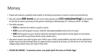 Money
• Pupils will require a packed meal and/or £ sterling to purchase a meal en route (services/ferry).
• We will collect €60 euros (in ten euro notes please) and £15 notes(sterling) for breakfast
on the ferry (return journey) at the parent meeting on Wednesday 21st February 2019 – 6.30pm.
• The €60 includes:
• €10 for helmet hire which is paid in resort.
• €10 Euros will be given to your child for Saturday breakfast and lunch en route.
• €40 will be given to your child at intervals during the week which can be spent on any extras
they may wish to purchase (drink, food, sweets etc.).
• Any extra money you wish to give your child is your child's responsibility and will not be collected in.
Pupils may (time permitting) have an opportunity to spend at services, on the ferry or visit the local
village shops where they can shop if they wish.
• PLEASE BE AWARE – In previous years, one pupil spent 45 euros on Kinder Eggs!
 