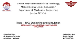 Swami Keshvanand Institute of Technology,
Management & Gramothan, Jaipur
Department of Mechanical Engineering
(session 2023-24)
Topic :- UAV Designing and Simulation
ZEROGRAVITY AERO SYSTEMS PRIVATE LIMITED
MNIT, JAIPUR
Submitted To:-
Mr. Praveen Saraswat
Associate Professor
Submitted By:-
Mohit Pareek
20ESKME059
 
