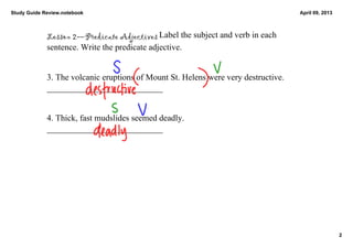 Study Guide Review.notebook                                                                              April 09, 2013



             Lesson 2—Predicate Adjectives Label the subject and verb in each 
             sentence. Write the predicate adjective. 


             3. The volcanic eruptions of Mount St. Helens were very destructive.        
             ___________________________


             4. Thick, fast mudslides seemed deadly.                                                      
             ___________________________




                                                                                                                          2
 
