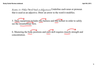 Study Guide Review.notebook                                                            April 09, 2013



            Lesson 3—Other Word Used as Adjectives Underline each noun or pronoun 
            that is used as an adjective. Draw an arrow to the word it modifies. 


            5. Their equipment includes this harness and that helmet in order to safely 
            see the mountaintop view. 


            6. Mastering the body positions and each skill requires muscle strength and 
            concentration. 




                                                                                                        3
 