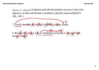 Study Guide Review.notebook                                                             April 09, 2013



            Lesson 4—Adverbs Underline each adverb and draw an arrow to the verb, 
            adjective, or other adverb that is modified. Label the word modified (V, 
            Adj., Adv.)


            7. Finally, in 1806, the difficult 8,000 mile journey ended. 


            8. Because the journey was so completely successful, Lewis and Clark 
            became famous. 




                                                                                                         4
 