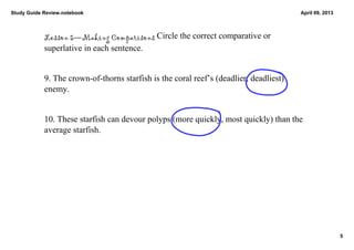 Study Guide Review.notebook                                                              April 09, 2013




            Lesson 5—Making Comparisons Circle the correct comparative or 
            superlative in each sentence. 


            9. The crown­of­thorns starfish is the coral reef’s (deadlier, deadliest) 
            enemy. 


            10. These starfish can devour polyps (more quickly, most quickly) than the 
            average starfish. 




                                                                                                          5
 