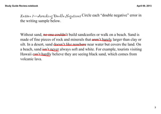 Study Guide Review.notebook                                                             April 09, 2013



            Lesson 7—Avoiding Double Negatives Circle each “double negative” error in 
            the writing sample below. 


            Without sand, no one couldn’t build sandcastles or walk on a beach. Sand is 
            made of fine pieces of rock and minerals that aren’t barely larger than clay or 
            silt. In a desert, sand doesn’t like nowhere near water but covers the land. On 
            a beach, sand isn’t never always soft and white. For example, tourists visiting 
            Hawaii can’t hardly believe they are seeing black sand, which comes from 
            volcanic lava. 




                                                                                                         7
 