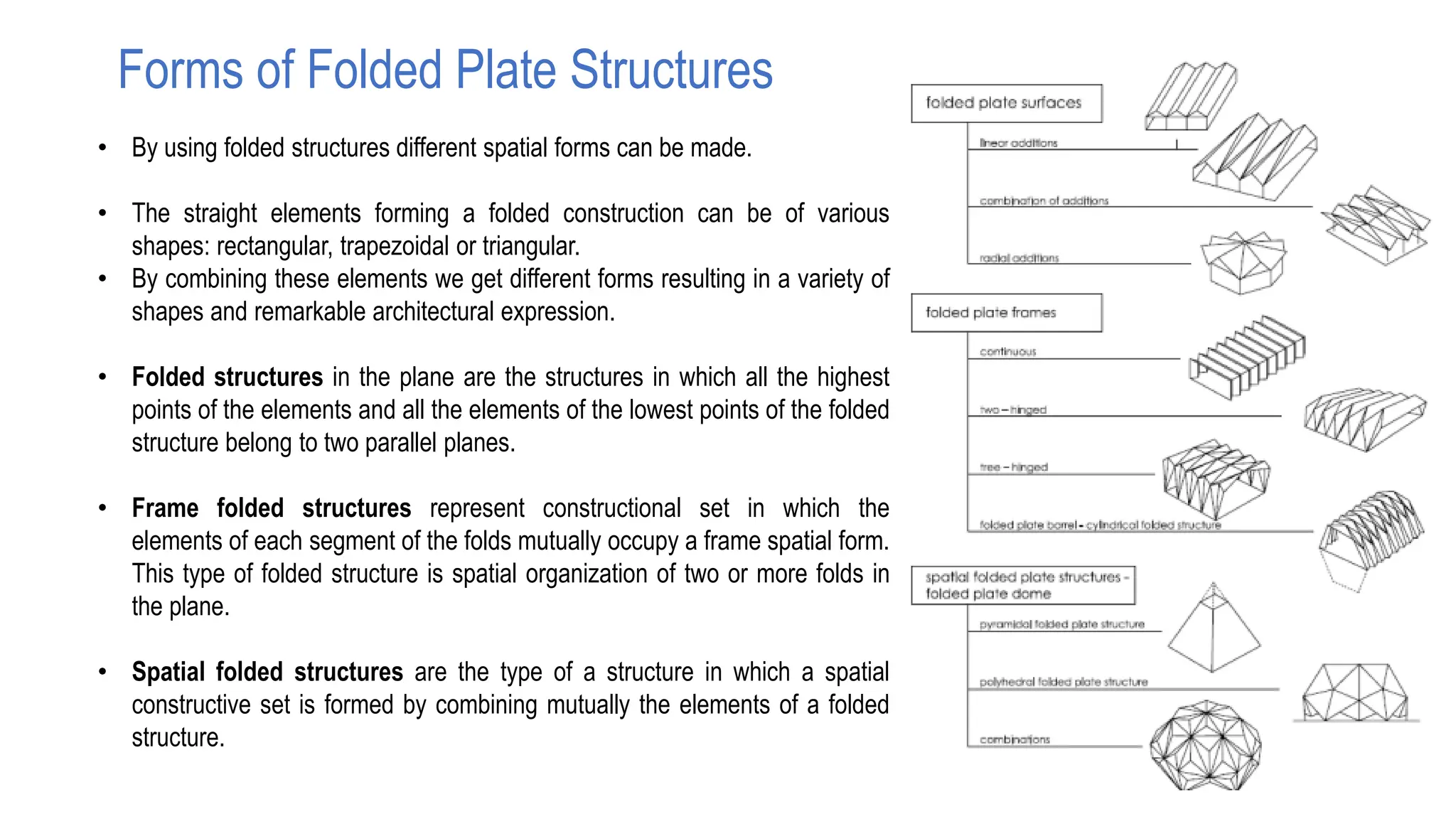 Forms of Folded Plate Structures
• By using folded structures different spatial forms can be made.
• The straight elements forming a folded construction can be of various
shapes: rectangular, trapezoidal or triangular.
• By combining these elements we get different forms resulting in a variety of
shapes and remarkable architectural expression.
• Folded structures in the plane are the structures in which all the highest
points of the elements and all the elements of the lowest points of the folded
structure belong to two parallel planes.
• Frame folded structures represent constructional set in which the
elements of each segment of the folds mutually occupy a frame spatial form.
This type of folded structure is spatial organization of two or more folds in
the plane.
• Spatial folded structures are the type of a structure in which a spatial
constructive set is formed by combining mutually the elements of a folded
structure.
 