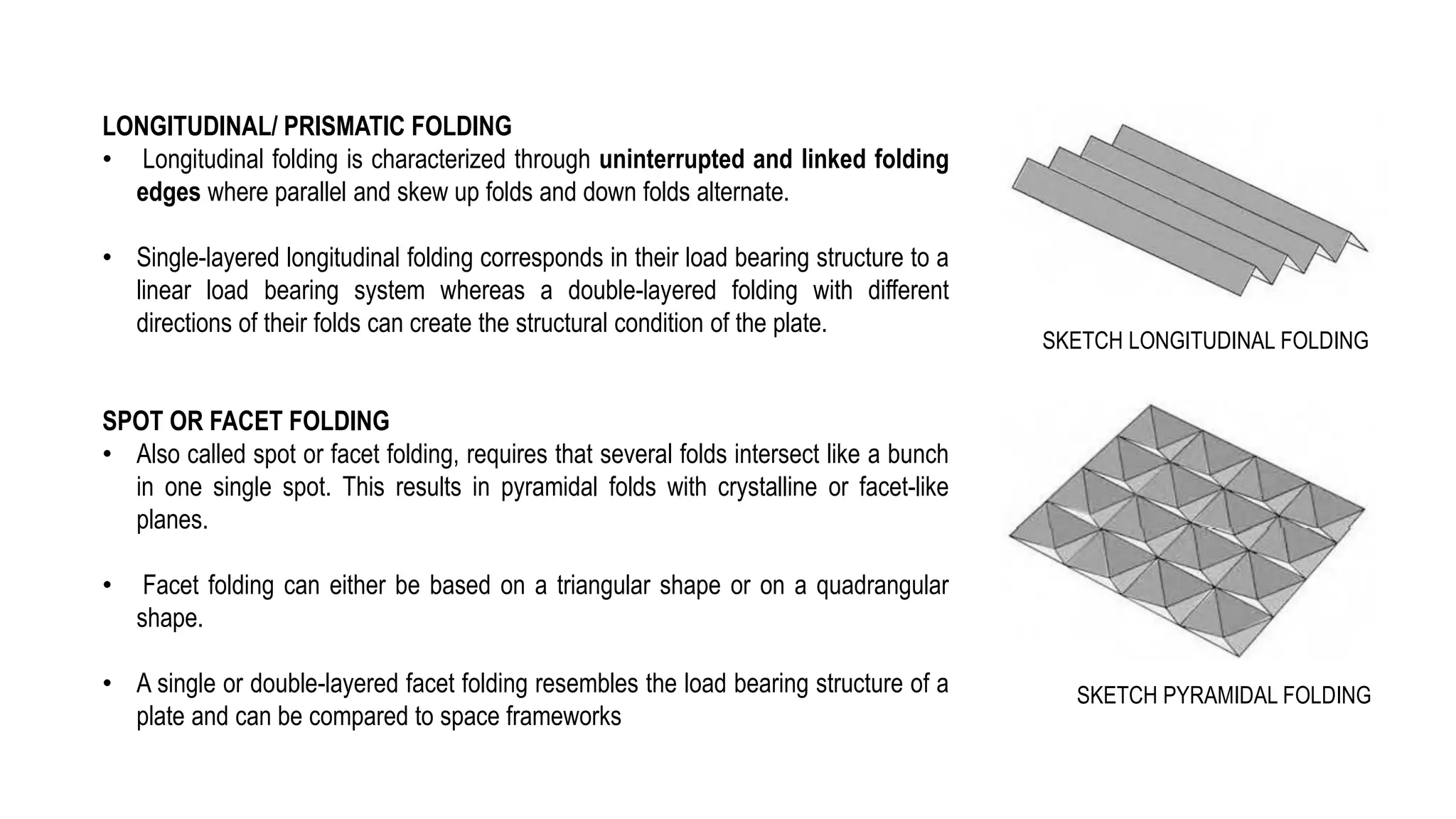 LONGITUDINAL/ PRISMATIC FOLDING
• Longitudinal folding is characterized through uninterrupted and linked folding
edges where parallel and skew up folds and down folds alternate.
• Single-layered longitudinal folding corresponds in their load bearing structure to a
linear load bearing system whereas a double-layered folding with different
directions of their folds can create the structural condition of the plate.
SPOT OR FACET FOLDING
• Also called spot or facet folding, requires that several folds intersect like a bunch
in one single spot. This results in pyramidal folds with crystalline or facet-like
planes.
• Facet folding can either be based on a triangular shape or on a quadrangular
shape.
• A single or double-layered facet folding resembles the load bearing structure of a
plate and can be compared to space frameworks
SKETCH PYRAMIDAL FOLDING
SKETCH LONGITUDINAL FOLDING
 