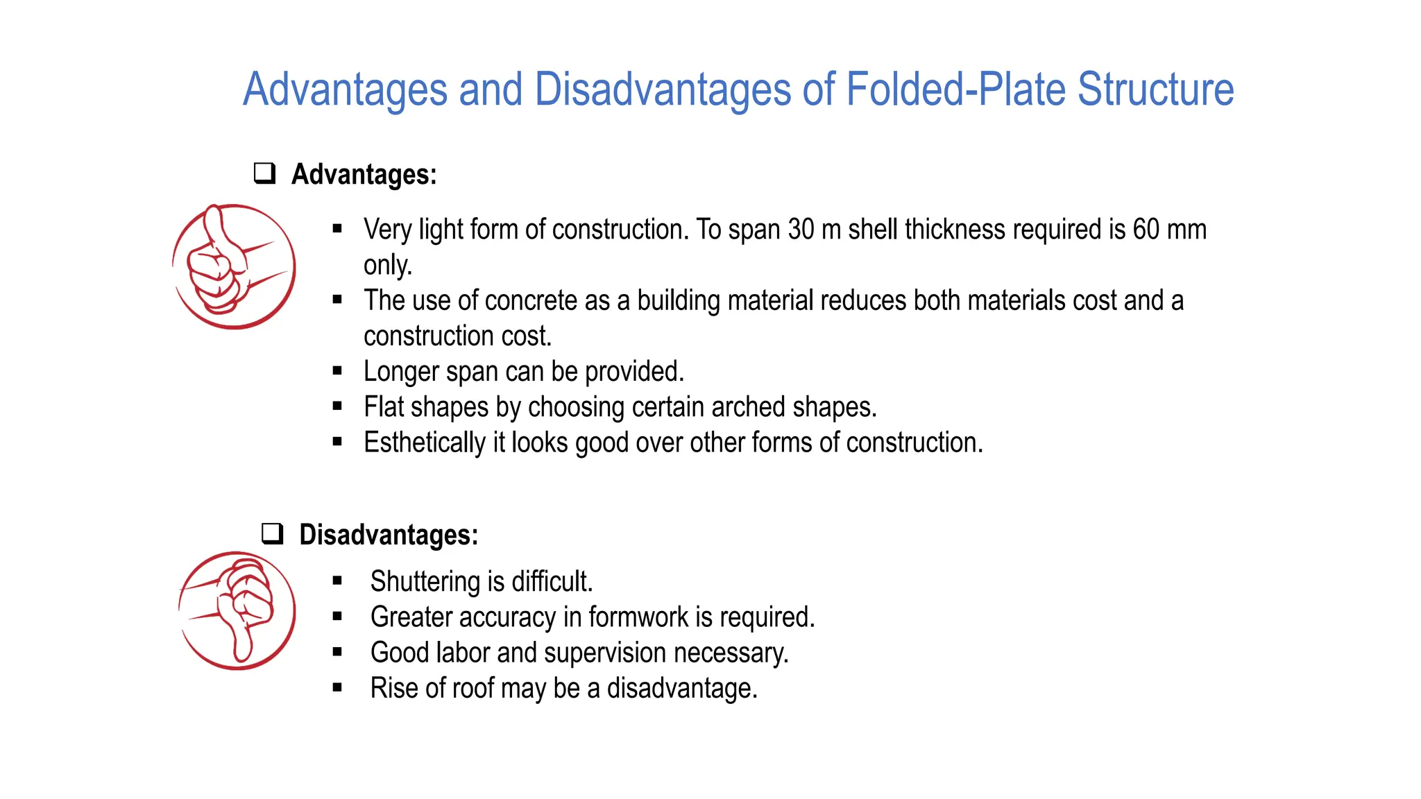 Advantages and Disadvantages of Folded-Plate Structure
❑ Advantages:
▪ Very light form of construction. To span 30 m shell thickness required is 60 mm
only.
▪ The use of concrete as a building material reduces both materials cost and a
construction cost.
▪ Longer span can be provided.
▪ Flat shapes by choosing certain arched shapes.
▪ Esthetically it looks good over other forms of construction.
❑ Disadvantages:
▪ Shuttering is difficult.
▪ Greater accuracy in formwork is required.
▪ Good labor and supervision necessary.
▪ Rise of roof may be a disadvantage.
 