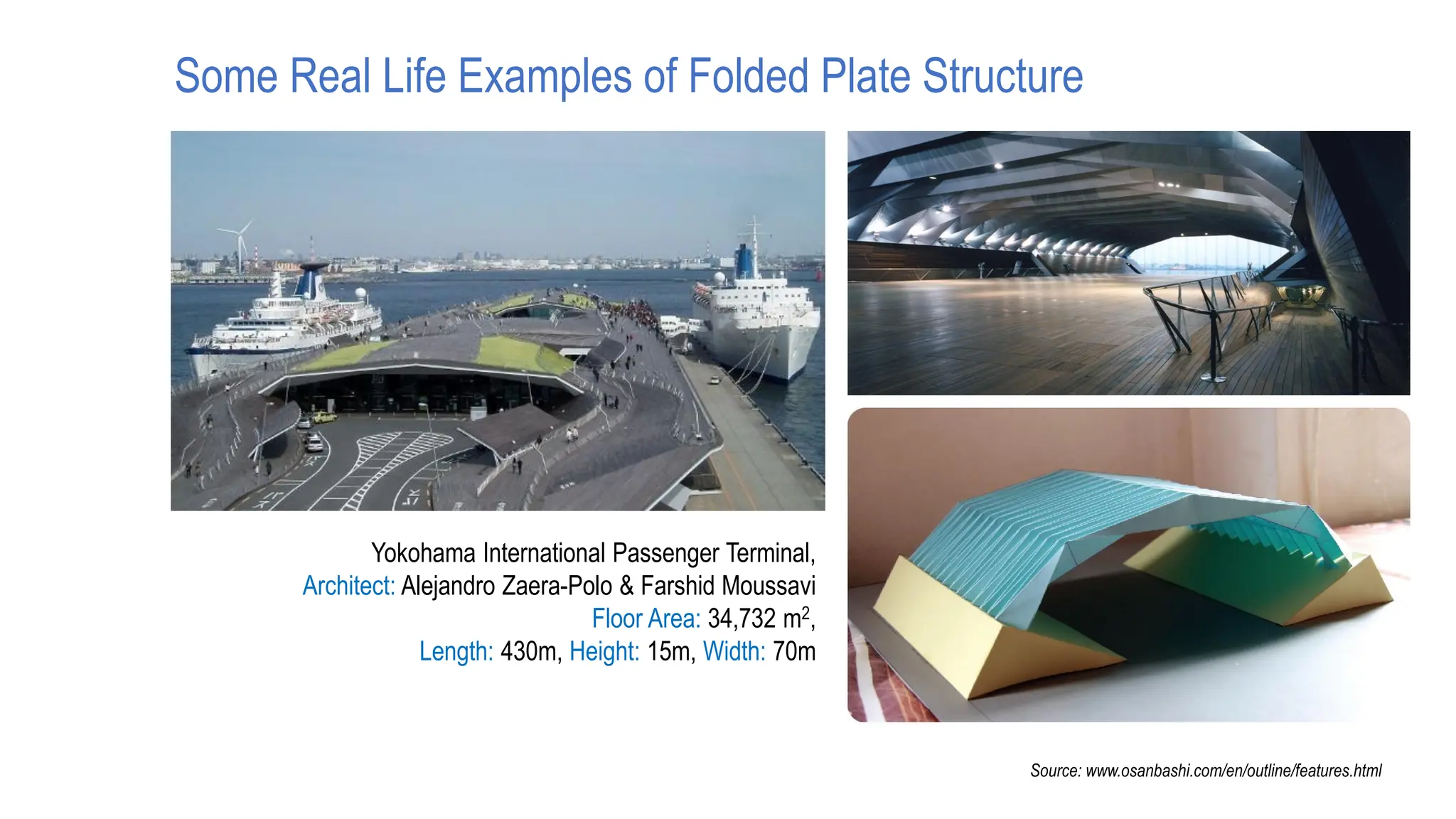 Yokohama International Passenger Terminal,
Architect: Alejandro Zaera-Polo & Farshid Moussavi
Floor Area: 34,732 m2,
Length: 430m, Height: 15m, Width: 70m
Source: www.osanbashi.com/en/outline/features.html
Some Real Life Examples of Folded Plate Structure
 