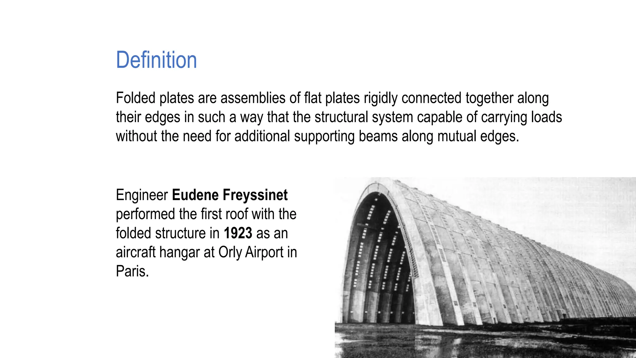 Definition
Folded plates are assemblies of flat plates rigidly connected together along
their edges in such a way that the structural system capable of carrying loads
without the need for additional supporting beams along mutual edges.
Engineer Eudene Freyssinet
performed the first roof with the
folded structure in 1923 as an
aircraft hangar at Orly Airport in
Paris.
 