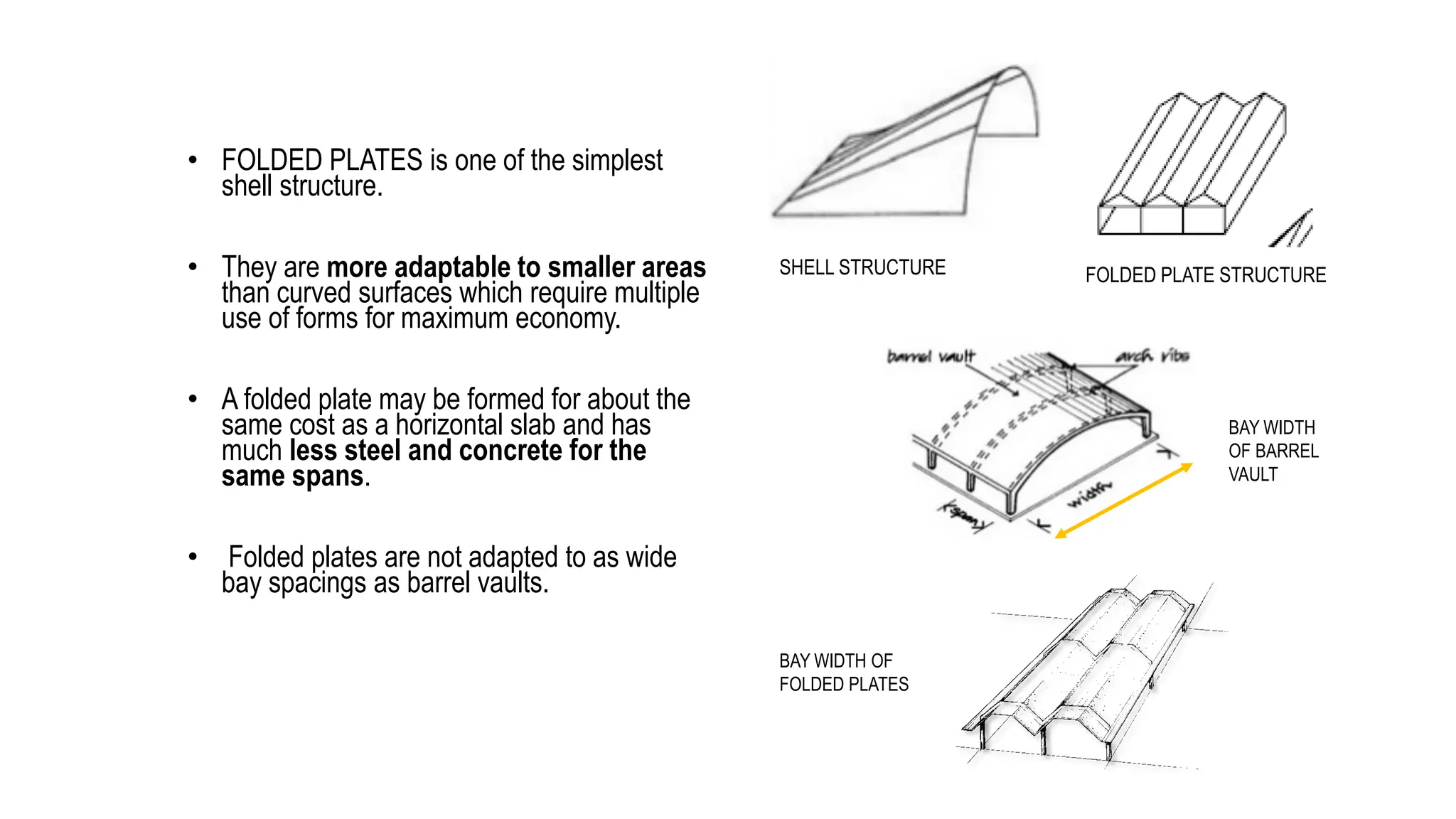 • FOLDED PLATES is one of the simplest
shell structure.
• They are more adaptable to smaller areas
than curved surfaces which require multiple
use of forms for maximum economy.
• A folded plate may be formed for about the
same cost as a horizontal slab and has
much less steel and concrete for the
same spans.
• Folded plates are not adapted to as wide
bay spacings as barrel vaults.
SHELL STRUCTURE FOLDED PLATE STRUCTURE
BAY WIDTH OF
FOLDED PLATES
BAY WIDTH
OF BARREL
VAULT
 
