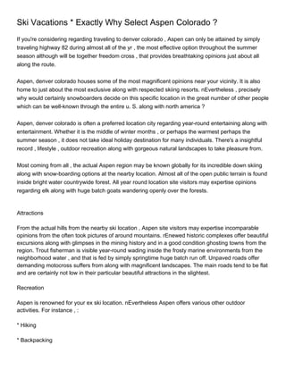 Ski Vacations * Exactly Why Select Aspen Colorado ?
If you're considering regarding traveling to denver colorado , Aspen can only be attained by simply
traveling highway 82 during almost all of the yr , the most effective option throughout the summer
season although will be together freedom cross , that provides breathtaking opinions just about all
along the route.


Aspen, denver colorado houses some of the most magnificent opinions near your vicinity. It is also
home to just about the most exclusive along with respected skiing resorts. nEvertheless , precisely
why would certainly snowboarders decide on this specific location in the great number of other people
which can be well-known through the entire u. S. along with north america ?


Aspen, denver colorado is often a preferred location city regarding year-round entertaining along with
entertainment. Whether it is the middle of winter months , or perhaps the warmest perhaps the
summer season , it does not take ideal holiday destination for many individuals. There's a insightful
record , lifestyle , outdoor recreation along with gorgeous natural landscapes to take pleasure from.


Most coming from all , the actual Aspen region may be known globally for its incredible down skiing
along with snow-boarding options at the nearby location. Almost all of the open public terrain is found
inside bright water countrywide forest. All year round location site visitors may expertise opinions
regarding elk along with huge batch goats wandering openly over the forests.



Attractions

From the actual hills from the nearby ski location , Aspen site visitors may expertise incomparable
opinions from the often took pictures of around mountains. rEnewed historic complexes offer beautiful
excursions along with glimpses in the mining history and in a good condition ghosting towns from the
region. Trout fisherman is visible year-round wading inside the frosty marine environments from the
neighborhood water , and that is fed by simply springtime huge batch run off. Unpaved roads offer
demanding motocross suffers from along with magnificent landscapes. The main roads tend to be flat
and are certainly not low in their particular beautiful attractions in the slightest.

Recreation

Aspen is renowned for your ex ski location. nEvertheless Aspen offers various other outdoor
activities. For instance , :

* Hiking

* Backpacking
 