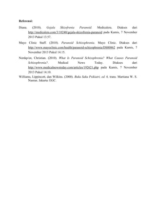 Referensi:
Diana.

(2010).
Gejala
Skizofrenia
Paranoid.
Medicalera.
Diakses
dari
http://medicalera.com/3/10240/gejala-skizofrenia-paranoid pada Kamis, 7 November
2013 Pukul 13.57.

Mayo Clinic Staff. (2010). Paranoid Schizophrenia. Mayo Clinic. Diakses dari
http://www.mayoclinic.com/health/paranoid-schizophrenia/DS00862 pada Kamis, 7
November 2013 Pukul 14.15.
Nordqvist, Christian. (2010). What Is Paranoid Schizophrenia? What Causes Paranoid
Schizophrenia?.
Medical
News
Today.
Diakses
dari
http://www.medicalnewstoday.com/articles/192621.php pada Kamis, 7 November
2013 Pukul 14.10.
Williams, Lippincott, dan Wilkins. (2000). Buku Saku Psikiatri, ed. 6, trans. Martiana W. S.
Nasrun. Jakarta: EGC.

 
