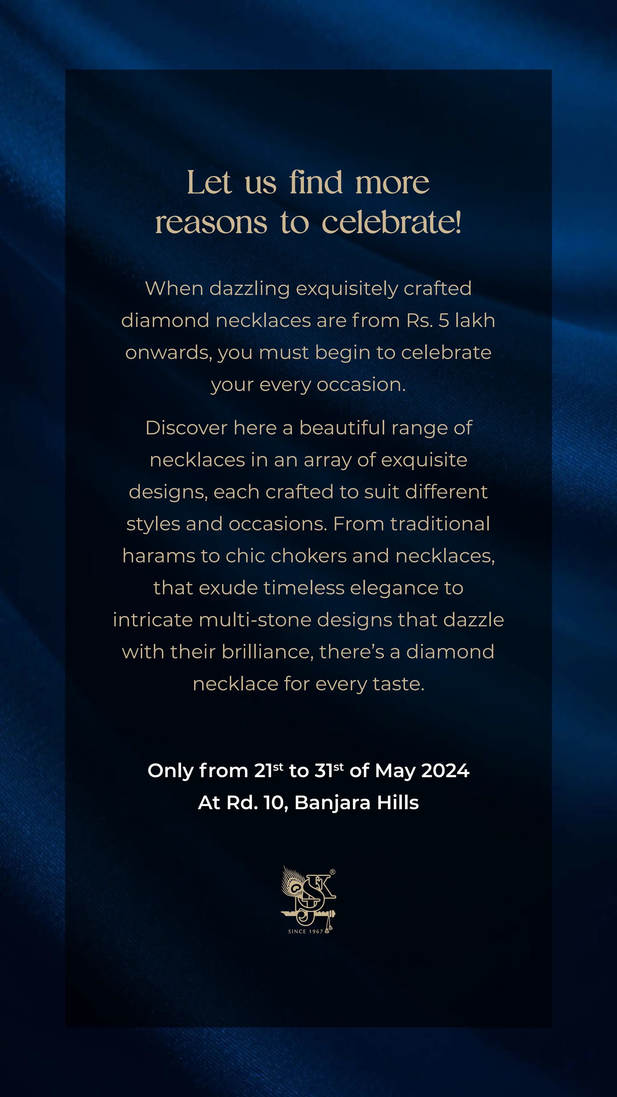 Let us find more
reasons to celebrate!
When dazzling exquisitely crafted
diamond necklaces are from Rs. 5 lakh
onwards, you must begin to celebrate
your every occasion.
Discover here a beautiful range of
necklaces in an array of exquisite
designs, each crafted to suit different
styles and occasions. From traditional
harams to chic chokers and necklaces,
that exude timeless elegance to
intricate multi-stone designs that dazzle
with their brilliance, there’s a diamond
necklace for every taste.
Only from 21st
to 31st
of May 2024
At Rd. 10, Banjara Hills
 