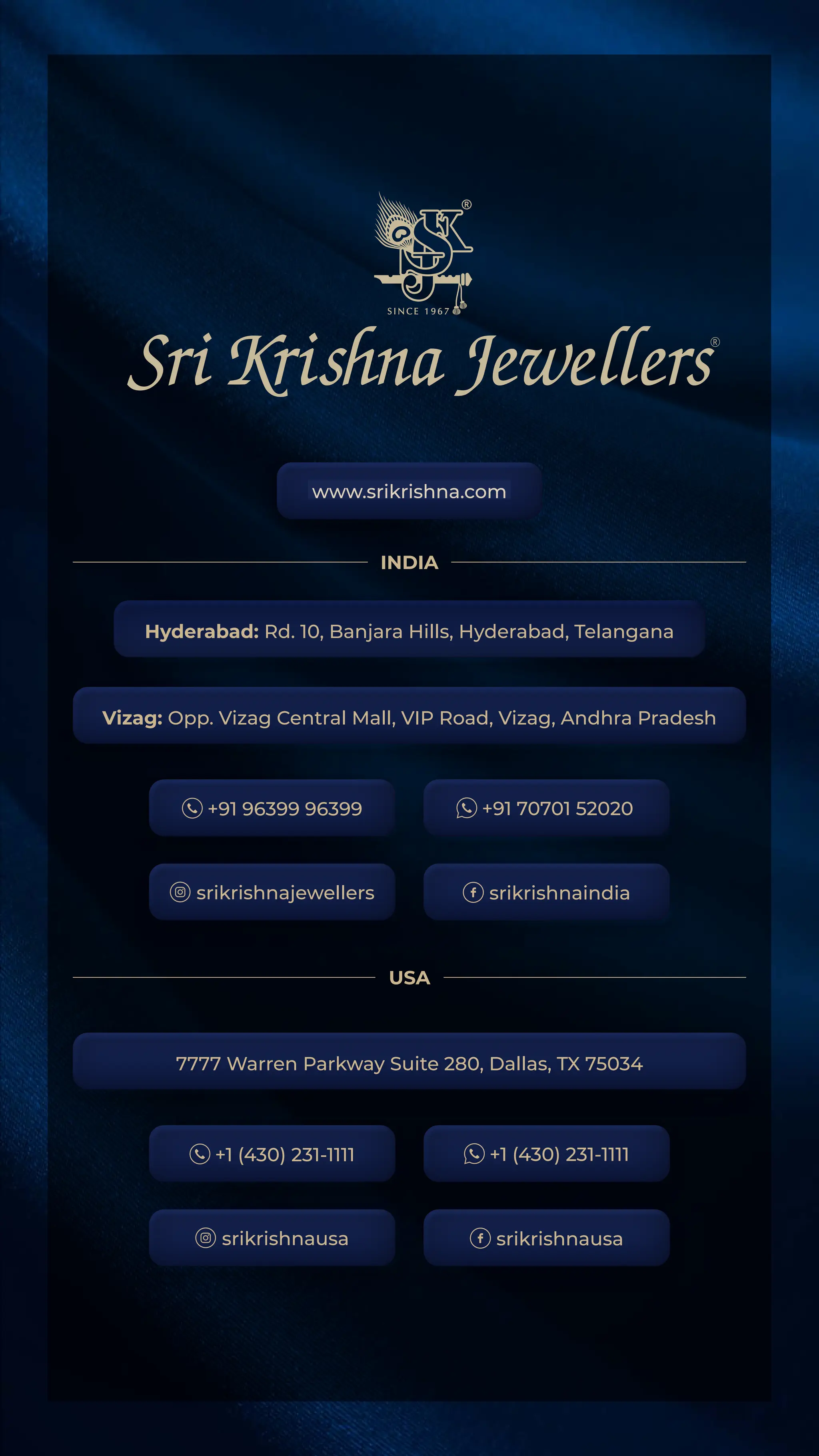 www.srikrishna.com
Hyderabad: Rd. 10, Banjara Hills, Hyderabad, Telangana
Vizag: Opp. Vizag Central Mall, VIP Road, Vizag, Andhra Pradesh
7777 Warren Parkway Suite 280, Dallas, TX 75034
+91 96399 96399 +91 70701 52020
srikrishnaindia
srikrishnajewellers
+1 (430) 231-1111 +1 (430) 231-1111
srikrishnausa
srikrishnausa
INDIA
USA
 