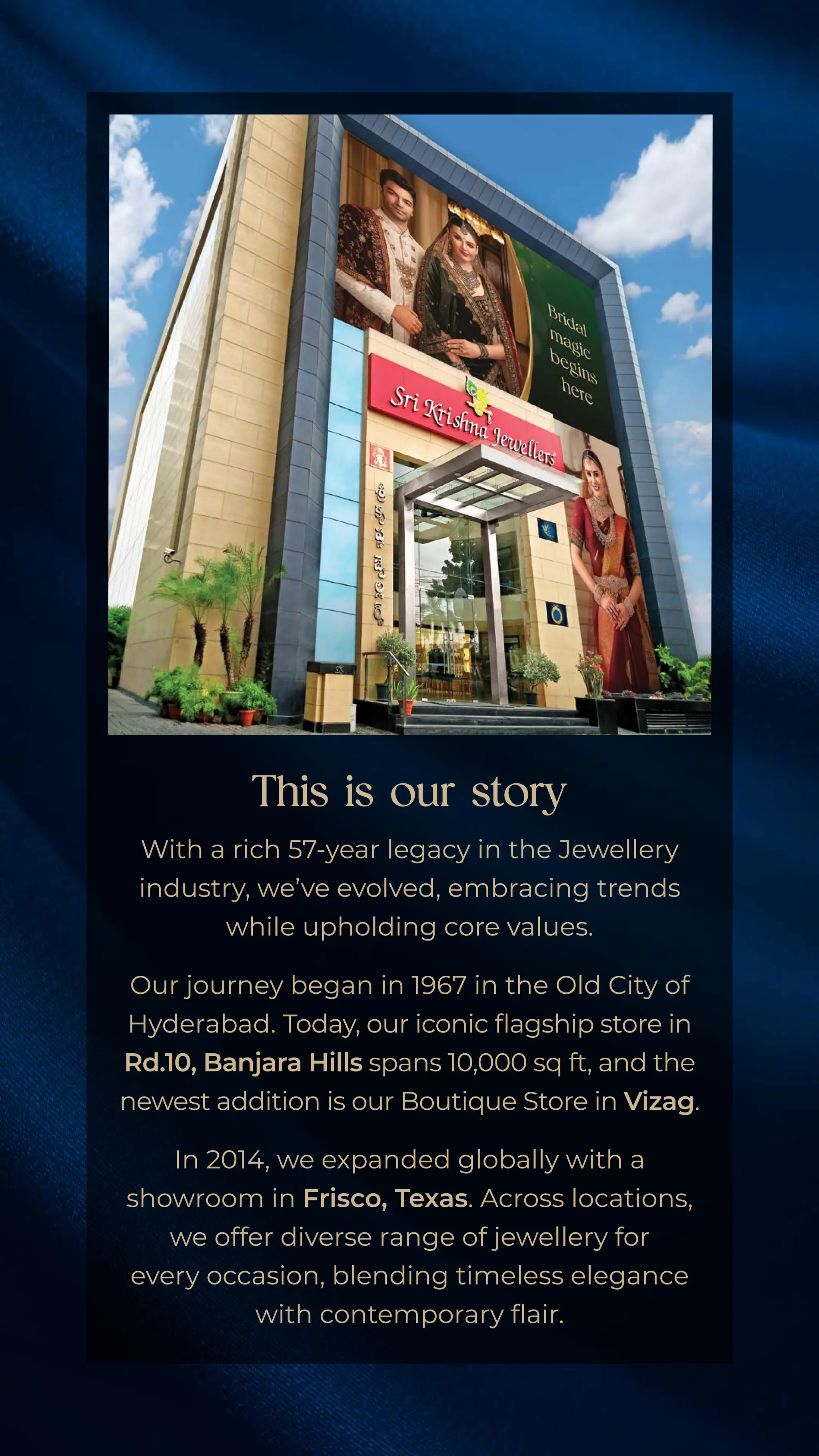 With a rich 57-year legacy in the Jewellery
industry, we’ve evolved, embracing trends
while upholding core values.
Our journey began in 1967 in the Old City of
Hyderabad. Today, our iconic flagship store in
Rd.10, Banjara Hills spans 10,000 sq ft, 
and the
newest addition is our Boutique Store in Vizag.
In 2014, we expanded globally with a
showroom in Frisco, Texas.Across locations,
we offer diverse range of jewellery for
every occasion, blending timeless elegance
with contemporary flair.
This is our story
 