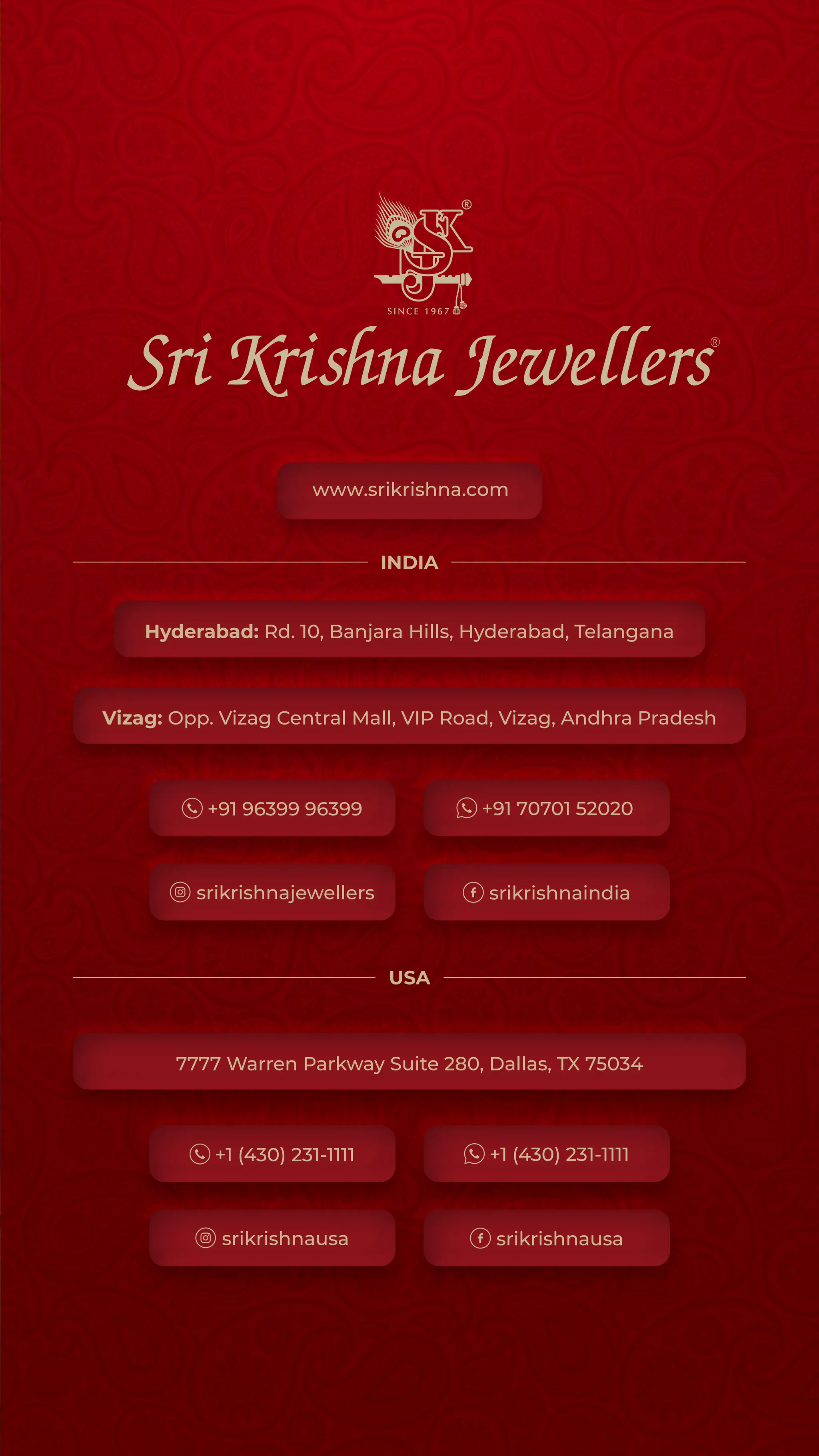Hyderabad: Rd. 10, Banjara Hills, Hyderabad, Telangana
Vizag: Opp. Vizag Central Mall, VIP Road, Vizag, Andhra Pradesh
7777 Warren Parkway Suite 280, Dallas, TX 75034
+91 96399 96399 +91 70701 52020
srikrishnaindia
srikrishnajewellers
+1 (430) 231-1111 +1 (430) 231-1111
srikrishnausa
srikrishnausa
INDIA
USA
www.srikrishna.com
 