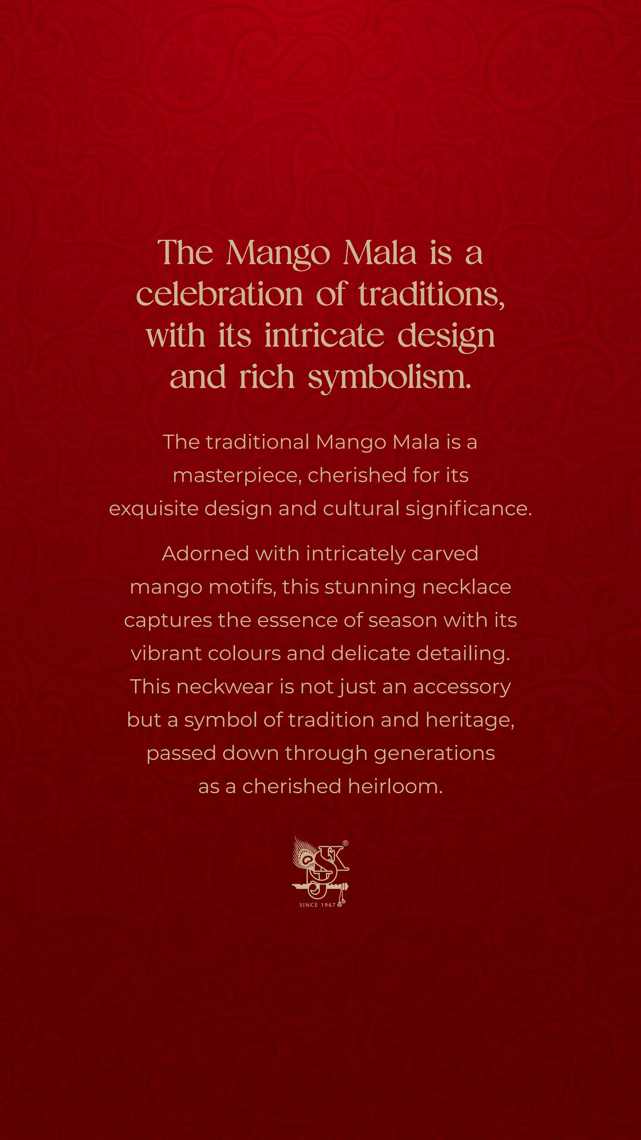 The Mango Mala is a
celebration of traditions,
with its intricate design
and rich symbolism.
The traditional Mango Mala is a
masterpiece, cherished for its
exquisite design and cultural significance.
Adorned with intricately carved
mango motifs, this stunning necklace
captures the essence of season with its
vibrant colours and delicate detailing.
This neckwear is not just an accessory
but a symbol of tradition and heritage,
passed down through generations
as a cherished heirloom.
 