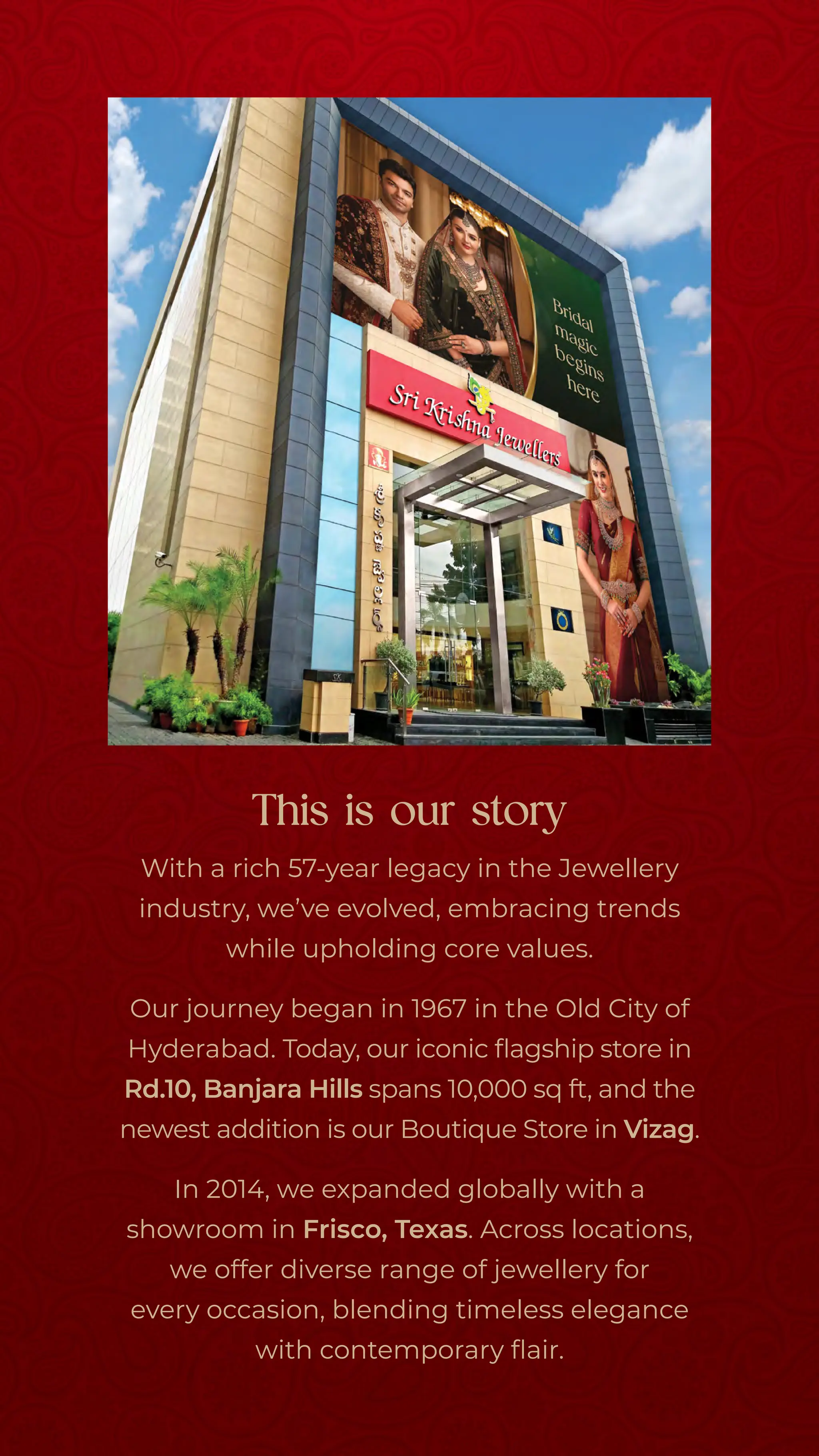 With a rich 57-year legacy in the Jewellery
industry, we’ve evolved, embracing trends
while upholding core values.
Our journey began in 1967 in the Old City of
Hyderabad. Today, our iconic flagship store in
Rd.10, Banjara Hills spans 10,000 sq ft, 
and the
newest addition is our Boutique Store in Vizag.
In 2014, we expanded globally with a
showroom in Frisco, Texas.Across locations,
we offer diverse range of jewellery for
every occasion, blending timeless elegance
with contemporary flair.
This is our story
 