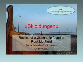 Link:
                          TheViking Ship Museum




    »Skjoldungen«

Replica of a viking ship found in
        Roskilde Fiord
     Presentation by © K.A. Krabbe
             Octobre 2012
 