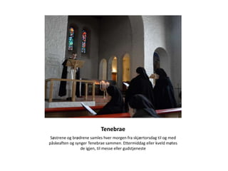 Tenebrae
 Søstrene og brødrene samles hver morgen fra skjærtorsdag til og med
påskeaften og synger Tenebrae sammen. Ettermiddag eller kveld møtes
                 de igjen, til messe eller gudstjeneste
 