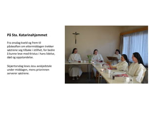 På Sta. Katarinahjemmet
Fra onsdag kveld og frem til
påskeaften om ettermiddagen trekker
søstrene seg tilbake i stillhet, for bedre
å kunne leve med Kristus i hans lidelse,
død og oppstandelse.

Skjærtorsdag leses Jesu avskjedstale
under middagen, mens priorinnen
serverer søstrene.
 