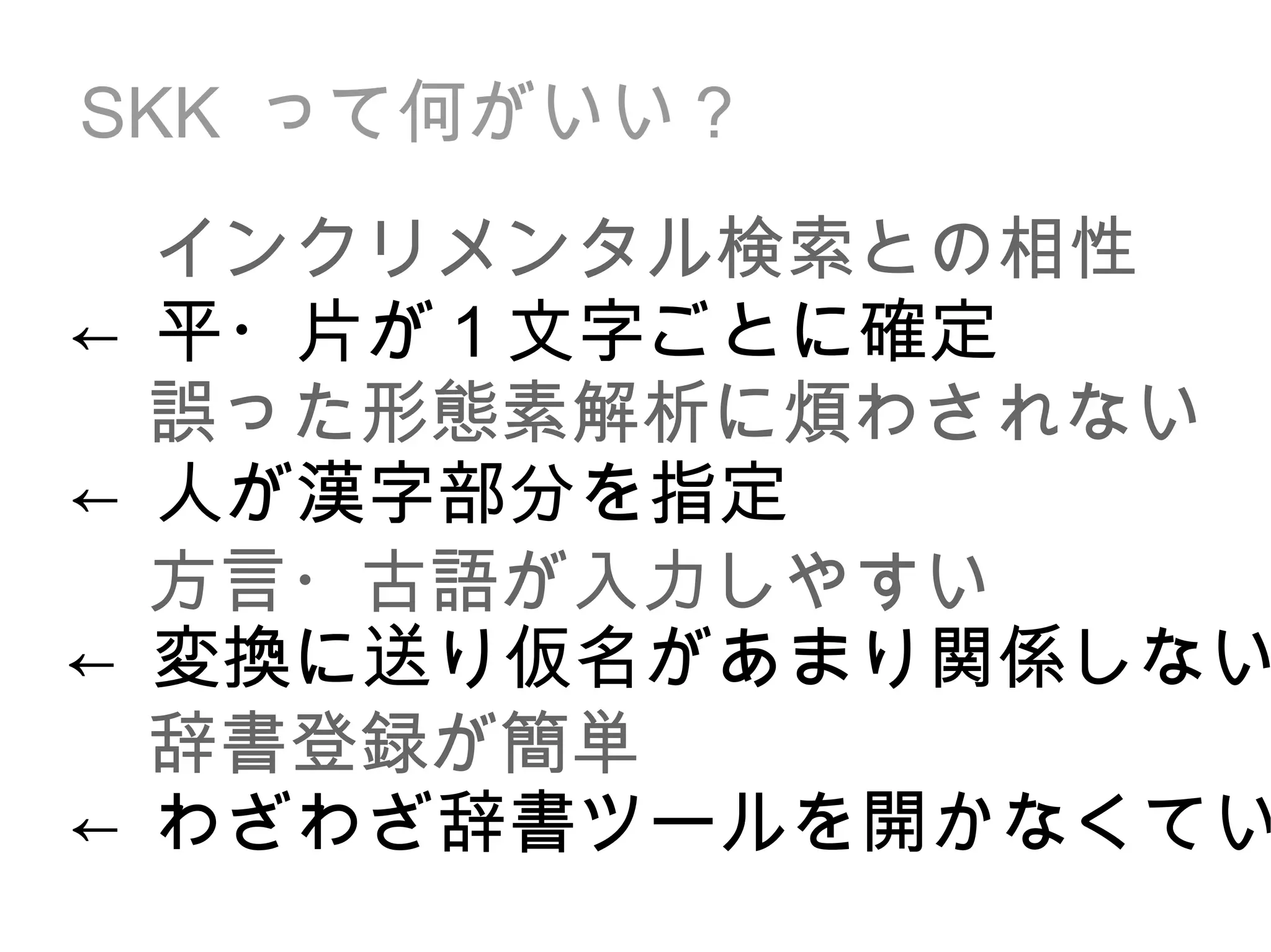 SKK  って何がいい？ 誤った形態素解析に煩わされない 方言・古語が入力しやすい 辞書登録が簡単 インクリメンタル検索との相性 ← 人が漢字部分を指定 ← 変換に送り仮名があまり関係しない ← わざわざ辞書ツールを開かなくていい ← 平・片が 1 文字ごとに確定 