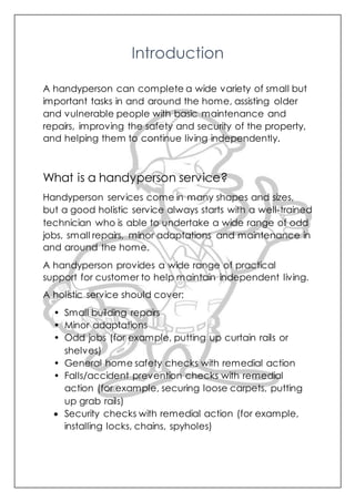 Introduction
A handyperson can complete a wide variety of small but
important tasks in and around the home, assisting older
and vulnerable people with basic maintenance and
repairs, improving the safety and security of the property,
and helping them to continue living independently.
What is a handyperson service?
Handyperson services come in many shapes and sizes,
but a good holistic service always starts with a well-trained
technician who is able to undertake a wide range of odd
jobs, small repairs, minor adaptations and maintenance in
and around the home.
A handyperson provides a wide range of practical
support for customer to help maintain independent living.
A holistic service should cover:
• Small building repairs
• Minor adaptations
• Odd jobs (for example, putting up curtain rails or
shelves)
• General home safety checks with remedial action
• Falls/accident prevention checks with remedial
action (for example, securing loose carpets, putting
up grab rails)
 Security checks with remedial action (for example,
installing locks, chains, spyholes)
 