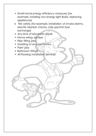 • Small home energy efficiency measures (for
example, installing low energy light Bulbs, replacing
appliances)
 Fire safety (for example, installation of smoke alarms,
electric blanket checks, chip pan/fat fryer
exchange)
• Any kind of electronic repair
• Home wiring solution
• Pipe fitting jobs
• Installing of any electronics
• Paint jobs
• Bathroom fittings
• All Flooring Installation Services
 