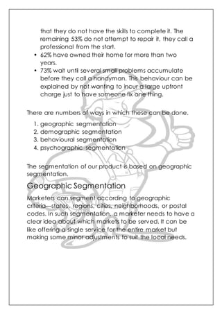 that they do not have the skills to complete it. The
remaining 53% do not attempt to repair it, they call a
professional from the start.
• 62% have owned their home for more than two
years.
• 73% wait until several small problems accumulate
before they call a handyman. This behaviour can be
explained by not wanting to incur a large upfront
charge just to have someone fix one thing.
There are numbers of ways in which these can be done.
1. geographic segmentation
2. demographic segmentation
3. behavioural segmentation
4. psychographic segmentation
The segmentation of our product is based on geographic
segmentation.
Geographic Segmentation
Marketers can segment according to geographic
criteria—states, regions, cities, neighborhoods, or postal
codes. In such segmentation, a marketer needs to have a
clear idea about which markets to be served. It can be
like offering a single service for the entire market but
making some minor adjustments to suit the local needs.
 