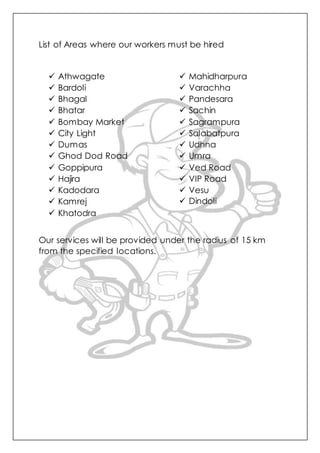 List of Areas where our workers must be hired
 Athwagate
 Bardoli
 Bhagal
 Bhatar
 Bombay Market
 City Light
 Dumas
 Ghod Dod Road
 Goppipura
 Hajira
 Kadodara
 Kamrej
 Khatodra
 Mahidharpura
 Varachha
 Pandesara
 Sachin
 Sagrampura
 Salabatpura
 Udhna
 Umra
 Ved Road
 VIP Road
 Vesu
 Dindoli
Our services will be provided under the radius of 15 km
from the specified locations.
 
