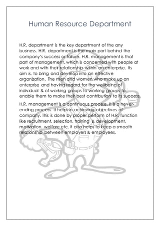 Human Resource Department
H.R. department is the key department of the any
business. H.R. department is the main part behind the
company’s success or failure. H.R. management is that
part of management, which is concerned with people at
work and with their relationship within an enterprise. Its
aim is, to bring and develop into an effective
organization. The men and women who make up an
enterprise and having regard for the wellbeing of
individual & of working groups to working groups to
enable them to make their best contribution to its success.
H.R. management is a continuous process. It is a never-
ending process. It helps in achieving objectives of
company. This is done by proper perform of H.R. function
like recruitment, selection, training & development,
motivation, welfare etc. it also helps to keep a smooth
relationship between employers & employees.
 