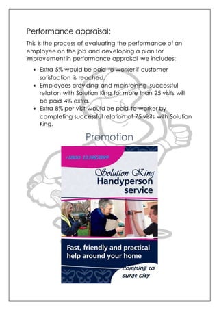 Performance appraisal:
This is the process of evaluating the performance of an
employee on the job and developing a plan for
improvement.in performance appraisal we includes:
 Extra 5% would be paid to worker if customer
satisfaction is reached.
 Employees providing and maintaining successful
relation with Solution King for more than 25 visits will
be paid 4% extra.
 Extra 8% per visit would be paid to worker by
completing successful relation of 75 visits with Solution
King.
Promotion
 