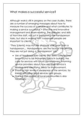 What makes a successful service?
Although work is still in progress on the case studies, there
are a number of emerging messages about how to
measure the success of a service and what contributes to
making a service successful: • Effective and innovative
management and team working. The attitudes and skills
of front line staff, not just in performing the handyperson
tasks, but also in working with vulnerable people are
important to clients.
“They [clients] may not see anybody else apart from a
handyperson… Handypersons are the face of the service,
they are not just doing a ‘handyperson’ job.”
 Use of feedback from clients. The data collated has
been found to be immensely useful in building the
case for services with local commissioners, informing
service providers about how well their service is
working and identifying areas for improvement.
 Ensuring high levels of awareness of the services, by
linking with other local services and groups.
 Gaining the support of local communities is also
necessary.
 