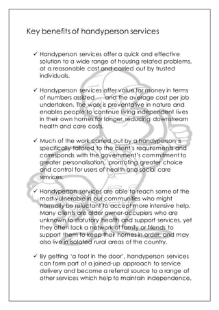 Key benefits of handyperson services
 Handyperson services offer a quick and effective
solution to a wide range of housing related problems,
at a reasonable cost and carried out by trusted
individuals.
 Handyperson services offer value for money in terms
of numbers assisted and the average cost per job
undertaken. The work is preventative in nature and
enables people to continue living independent lives
in their own homes for longer, reducing downstream
health and care costs.
 Much of the work carried out by a handyperson is
specifically tailored to the client’s requirements and
corresponds with the government’s commitment to
greater personalisation, promoting greater choice
and control for users of health and social care
services.
 Handyperson services are able to reach some of the
most vulnerable in our communities who might
normally be reluctant to accept more intensive help.
Many clients are older owner-occupiers who are
unknown to statutory health and support services, yet
they often lack a network of family or friends to
support them to keep their homes in order, and may
also live in isolated rural areas of the country.
 By getting ‘a foot in the door’, handyperson services
can form part of a joined-up approach to service
delivery and become a referral source to a range of
other services which help to maintain independence,
 
