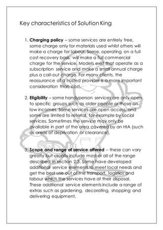 Key characteristics of Solution King
1. Charging policy – some services are entirely free,
some charge only for materials used whilst others will
make a charge for labour. Some, operating on a full
cost recovery basis, will make a full commercial
charge for the service. Models exist that operate as a
subscription service and make a small annual charge
plus a call-out charge. For many clients, the
reassurance of a trusted provider is a more important
consideration than cost.
2. Eligibility – some handyperson services are only open
to specific groups such as older people or those on
low incomes. Some services are open access, and
some are limited to referral, for example by social
services. Sometimes the service may only be
available in part of the area covered by an HIA (such
as areas of deprivation or clearance).
3. Scope and range of service offered – these can vary
greatly but usually include most or all of the range
described in section 2.3. Some have developed
additional service elements to meet local needs and
get the best use out of the transport, logistics and
labour which the services have at their disposal.
These additional service elements include a range of
extras such as gardening, decorating, shopping and
delivering equipment.
 