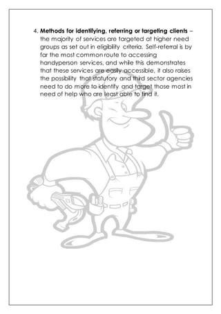 4. Methods for identifying, referring or targeting clients –
the majority of services are targeted at higher need
groups as set out in eligibility criteria. Self-referral is by
far the most common route to accessing
handyperson services, and while this demonstrates
that these services are easily accessible, it also raises
the possibility that statutory and third sector agencies
need to do more to identify and target those most in
need of help who are least able to find it.
 