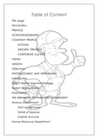 Table of Content
Title page
Declaration
PREFACE
ACKNOWLEDGEMENT
COMPANY PROFILE
SLOGAN
GROWTH STRATEGY
CORPORATE CULTURE
VISION
MISSION
Objectives
KNOWLEDGABLE AND DEPENDABLE
Introduction
Target Market Segment Strategy
Market Segmentation
Forecasting
THE HIERARCHY OF INVENTORY DEPARTMENT
Finance Department
Start-up Summary
Detail of Expense
Capital structure
Human Resource Department
 