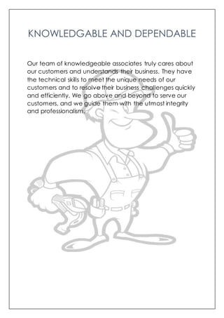 KNOWLEDGABLE AND DEPENDABLE
Our team of knowledgeable associates truly cares about
our customers and understands their business. They have
the technical skills to meet the unique needs of our
customers and to resolve their business challenges quickly
and efficiently. We go above and beyond to serve our
customers, and we guide them with the utmost integrity
and professionalism.
 