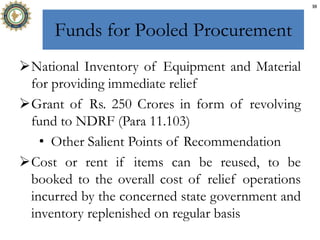 Funds for Pooled Procurement
National Inventory of Equipment and Material
for providing immediate relief
Grant of Rs. 250 Crores in form of revolving
fund to NDRF (Para 11.103)
• Other Salient Points of Recommendation
Cost or rent if items can be reused, to be
booked to the overall cost of relief operations
incurred by the concerned state government and
inventory replenished on regular basis
10
 