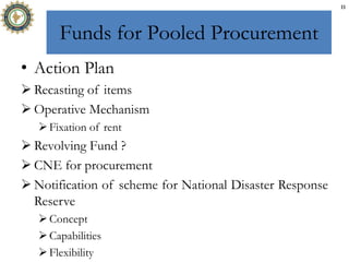 Funds for Pooled Procurement
• Action Plan
 Recasting of items
 Operative Mechanism
Fixation of rent
 Revolving Fund ?
 CNE for procurement
 Notification of scheme for National Disaster Response
Reserve
Concept
Capabilities
Flexibility
11
 