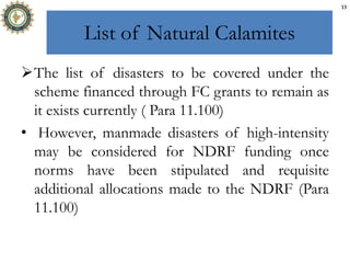 List of Natural Calamites
The list of disasters to be covered under the
scheme financed through FC grants to remain as
it exists currently ( Para 11.100)
• However, manmade disasters of high-intensity
may be considered for NDRF funding once
norms have been stipulated and requisite
additional allocations made to the NDRF (Para
11.100)
13
 
