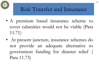 Risk Transfer and Insurance
• A premium based insurance scheme to
cover calamities would not be viable (Para
11.71)
• At present juncture, insurance schemes do
not provide an adequate alternative to
government funding for disaster relief (
Para 11.73)
14
 