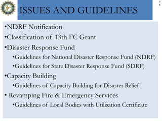 1
5
ISSUES AND GUIDELINES
•NDRF Notification
•Classification of 13th FC Grant
•Disaster Response Fund
•Guidelines for National Disaster Response Fund (NDRF)
•Guidelines for State Disaster Response Fund (SDRF)
•Capacity Building
•Guidelines of Capacity Building for Disaster Relief
• Revamping Fire & Emergency Services
•Guidelines of Local Bodies with Utilisation Certificate
 