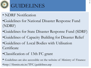 1
6
GUIDELINES
• NDRF Notification
•Guidelines for National Disaster Response Fund
(NDRF)
•Guidelines for State Disaster Response Fund (SDRF)
•Guidelines of Capacity Building for Disaster Relief
•Guidelines of Local Bodies with Utilisation
Certificate
•Classification of 13th FC grant
• Guidelines are also accessible on the website of Ministry of Finance:
•http://finmin.nic.in/TFC/guidelines.asp
 