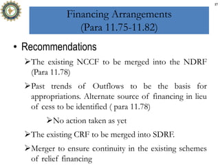 Financing Arrangements
(Para 11.75-11.82)
• Recommendations
The existing NCCF to be merged into the NDRF
(Para 11.78)
Past trends of Outflows to be the basis for
appropriations. Alternate source of financing in lieu
of cess to be identified ( para 11.78)
No action taken as yet
The existing CRF to be merged into SDRF.
Merger to ensure continuity in the existing schemes
of relief financing
17
 