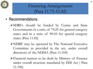 Financing Arrangements
(Para 11.75-11.82)
• Recommendations
SDRFs should be funded by Centre and State
Governments in a ratio of 75:25 for general category
states and in a ratio of 90:10 for special category
states (Para 11.82)
NDRF may be operated by The National Executive
Committee as provided in the act, under overall
directions of the NDMA (Para 11.105)
Financial matters to be dealt by Ministry of Finance
under overall structure mandated by DM Act ( Para
11.106)
19
 