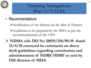Financing Arrangements
(Para 11.75-11.82)
• Recommendations
Notification of the Scheme by the Min of Finance
Guidelines to be prepared by the MHA as per the
recommendations of the 13FC
 NDMA vide DO No 20019/218/09-10 dated
13/4/10 conveyed its comments on above
draft guidelines regarding constitution and
administration of NDRF/SDRF as sent by
DM division of MHA
20
 