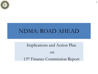 NDMA: ROAD AHEAD
Implications and Action Plan
on
13th Finance Commission Report
3
 