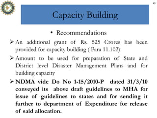 Capacity Building
• Recommendations
 An additional grant of Rs. 525 Crores has been
provided for capacity building ( Para 11.102)
 Amount to be used for preparation of State and
District level Disaster Management Plans and for
building capacity
 NDMA vide Do No 1-15/2010-P dated 31/3/10
conveyed its above draft guidelines to MHA for
issue of guidelines to states and for sending it
further to department of Expenditure for release
of said allocation.
45
 