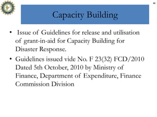 Capacity Building
• Issue of Guidelines for release and utilisation
of grant-in-aid for Capacity Building for
Disaster Response.
• Guidelines issued vide No. F 23(32) FCD/2010
Dated 5th October, 2010 by Ministry of
Finance, Department of Expenditure, Finance
Commission Division
46
 